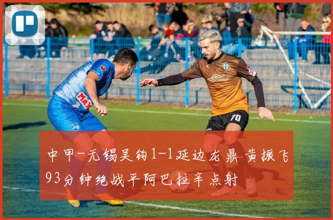中甲-无锡吴钩1-1延边龙鼎 黄振飞93分钟绝战平阿巴拉辛点射