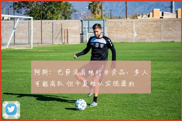 阿斯：巴萨没有绝对非卖品，多人可能离队 但今夏难以实现盈利