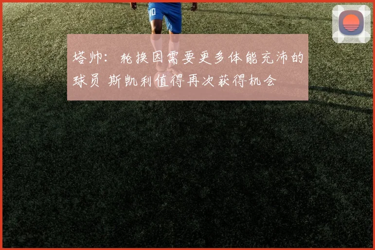 塔帅：轮换因需要更多体能充沛的球员 斯凯利值得再次获得机会